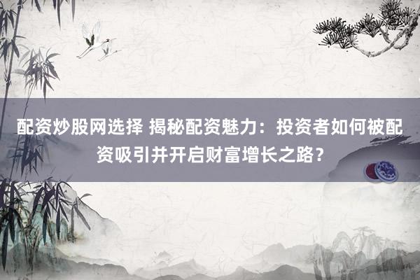 配资炒股网选择 揭秘配资魅力：投资者如何被配资吸引并开启财富增长之路？