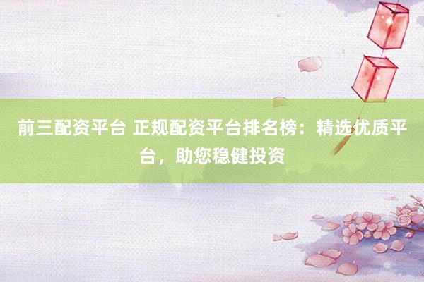 前三配资平台 正规配资平台排名榜：精选优质平台，助您稳健投资