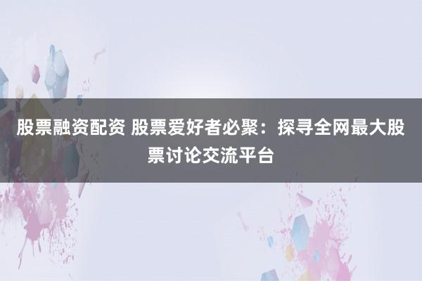 股票融资配资 股票爱好者必聚：探寻全网最大股票讨论交流平台