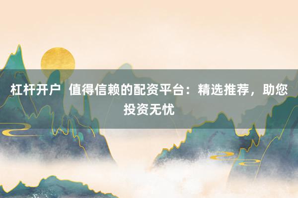 杠杆开户  值得信赖的配资平台：精选推荐，助您投资无忧