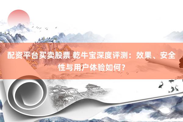 配资平台买卖股票 乾牛宝深度评测：效果、安全性与用户体验如何？