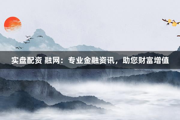 实盘配资 融网：专业金融资讯，助您财富增值