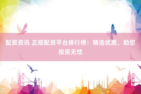 配资资讯 正规配资平台排行榜：精选优质，助您投资无忧