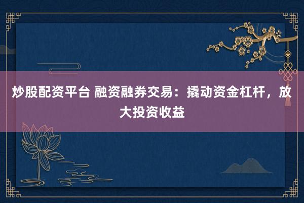 炒股配资平台 融资融券交易：撬动资金杠杆，放大投资收益