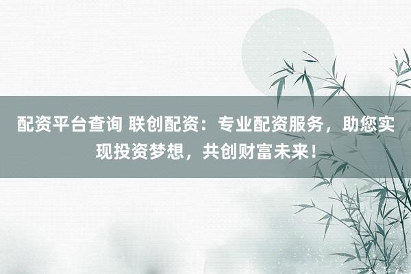 配资平台查询 联创配资：专业配资服务，助您实现投资梦想，共创财富未来！