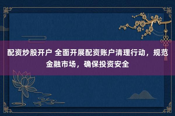 配资炒股开户 全面开展配资账户清理行动，规范金融市场，确保投资安全