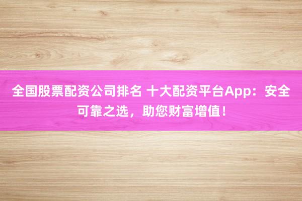 全国股票配资公司排名 十大配资平台App：安全可靠之选，助您财富增值！