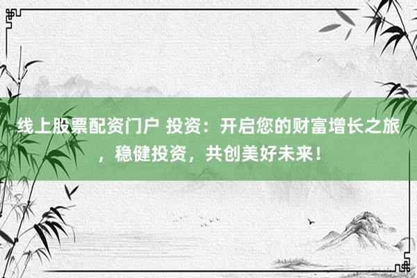 线上股票配资门户 投资：开启您的财富增长之旅，稳健投资，共创美好未来！