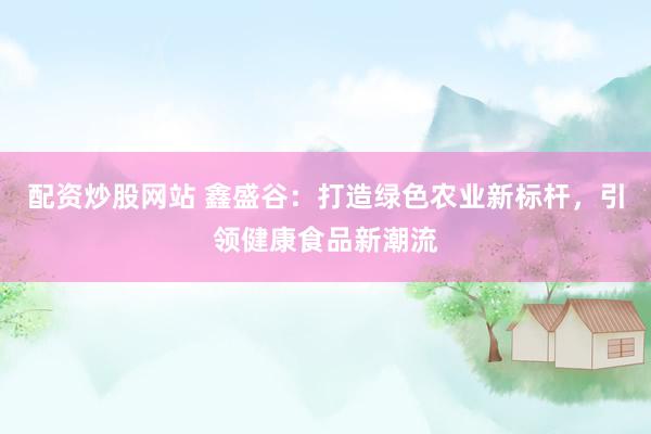 配资炒股网站 鑫盛谷：打造绿色农业新标杆，引领健康食品新潮流
