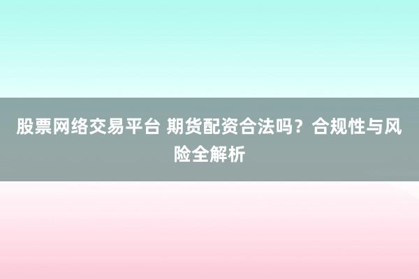 股票网络交易平台 期货配资合法吗？合规性与风险全解析