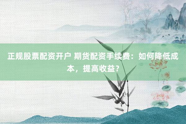 正规股票配资开户 期货配资手续费：如何降低成本，提高收益？