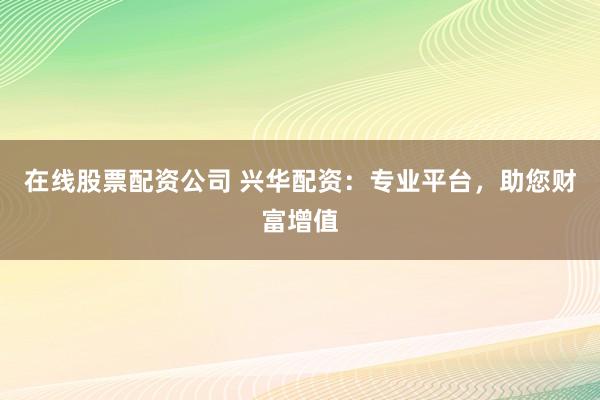 在线股票配资公司 兴华配资：专业平台，助您财富增值