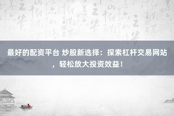 最好的配资平台 炒股新选择：探索杠杆交易网站，轻松放大投资效益！