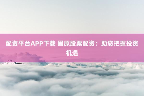 配资平台APP下载 固原股票配资：助您把握投资机遇