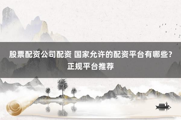 股票配资公司配资 国家允许的配资平台有哪些？正规平台推荐