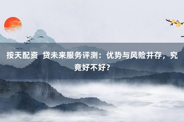 按天配资  贷未来服务评测：优势与风险并存，究竟好不好？