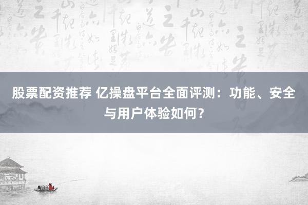 股票配资推荐 亿操盘平台全面评测：功能、安全与用户体验如何？
