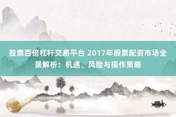 股票百倍杠杆交易平台 2017年股票配资市场全景解析：机遇、风险与操作策略