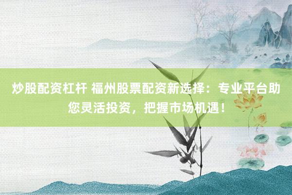 炒股配资杠杆 福州股票配资新选择：专业平台助您灵活投资，把握市场机遇！