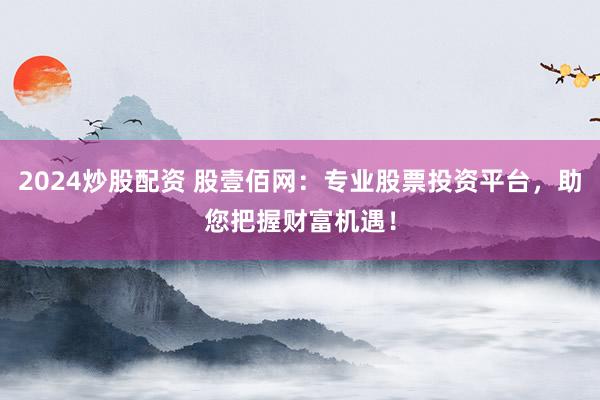 2024炒股配资 股壹佰网：专业股票投资平台，助您把握财富机遇！