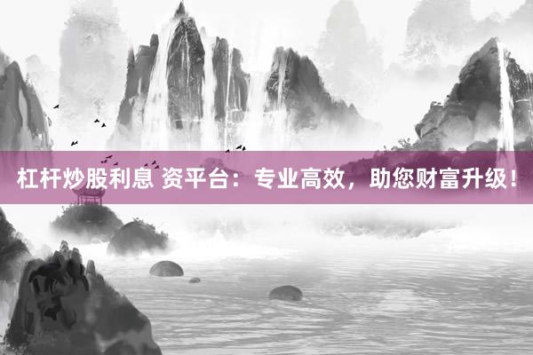 杠杆炒股利息 资平台：专业高效，助您财富升级！