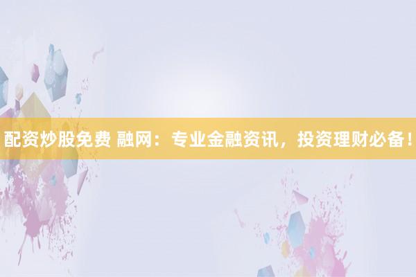 配资炒股免费 融网：专业金融资讯，投资理财必备！