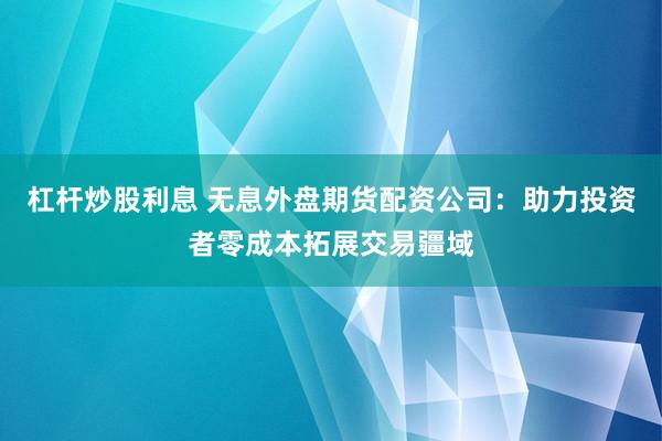 杠杆炒股利息 无息外盘期货配资公司：助力投资者零成本拓展交易疆域