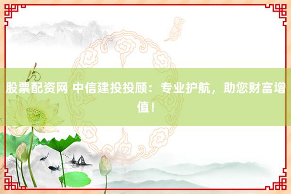 股票配资网 中信建投投顾：专业护航，助您财富增值！