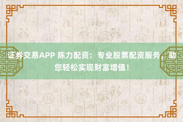 证券交易APP 陈力配资：专业股票配资服务，助您轻松实现财富增值！