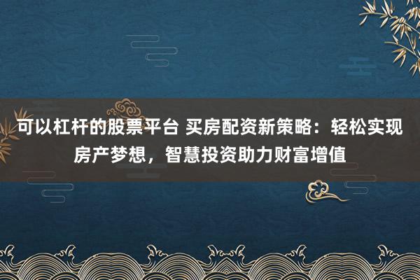 可以杠杆的股票平台 买房配资新策略：轻松实现房产梦想，智慧投资助力财富增值