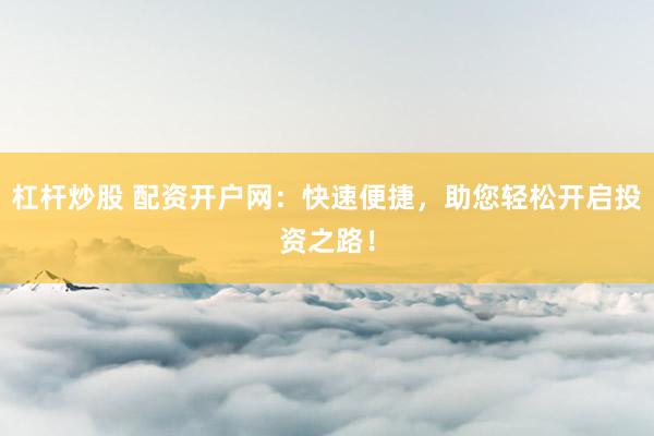 杠杆炒股 配资开户网：快速便捷，助您轻松开启投资之路！