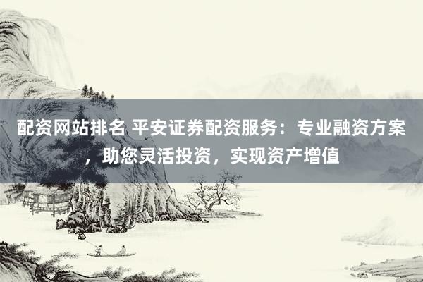 配资网站排名 平安证券配资服务：专业融资方案，助您灵活投资，实现资产增值