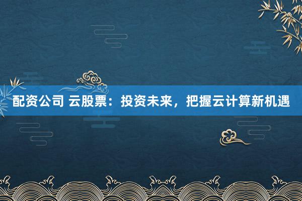 配资公司 云股票：投资未来，把握云计算新机遇