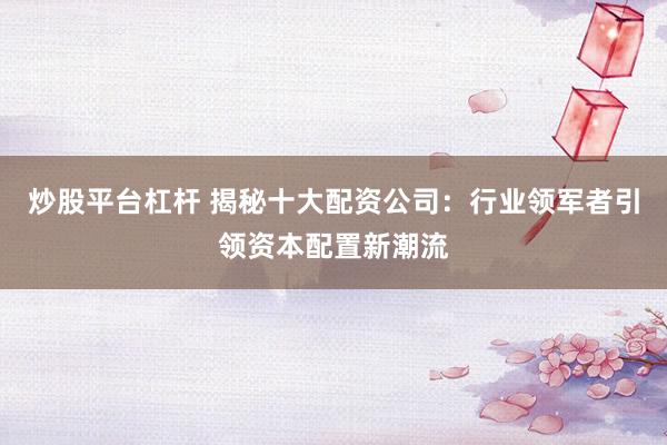 炒股平台杠杆 揭秘十大配资公司：行业领军者引领资本配置新潮流