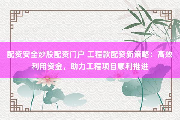 配资安全炒股配资门户 工程款配资新策略：高效利用资金，助力工程项目顺利推进