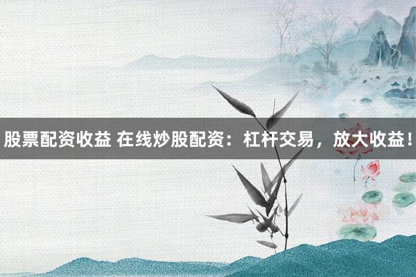 股票配资收益 在线炒股配资：杠杆交易，放大收益！