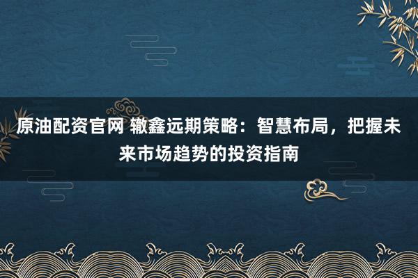原油配资官网 辙鑫远期策略：智慧布局，把握未来市场趋势的投资指南