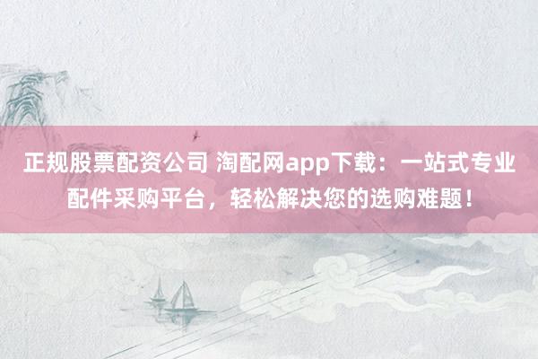 正规股票配资公司 淘配网app下载：一站式专业配件采购平台，轻松解决您的选购难题！