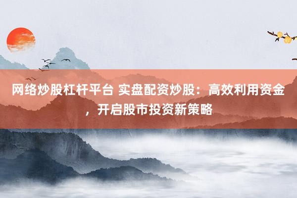 网络炒股杠杆平台 实盘配资炒股：高效利用资金，开启股市投资新策略