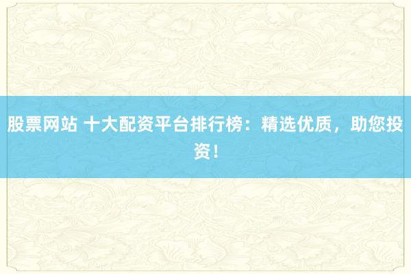 股票网站 十大配资平台排行榜：精选优质，助您投资！