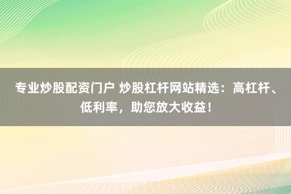 专业炒股配资门户 炒股杠杆网站精选：高杠杆、低利率，助您放大收益！