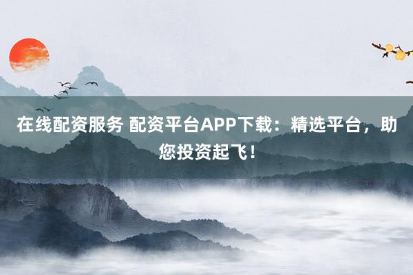 在线配资服务 配资平台APP下载：精选平台，助您投资起飞！