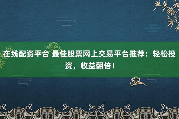 在线配资平台 最佳股票网上交易平台推荐：轻松投资，收益翻倍！