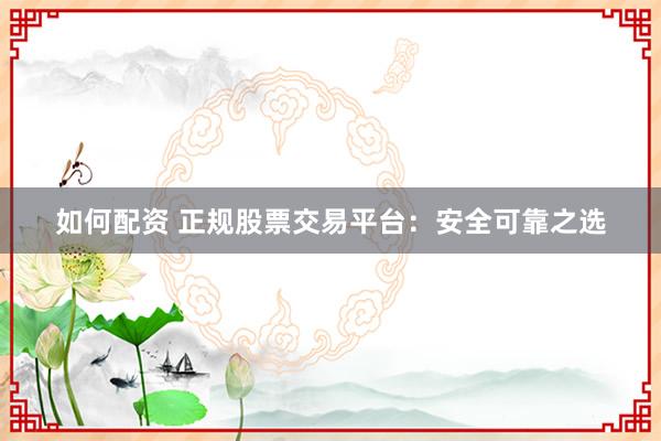 如何配资 正规股票交易平台：安全可靠之选