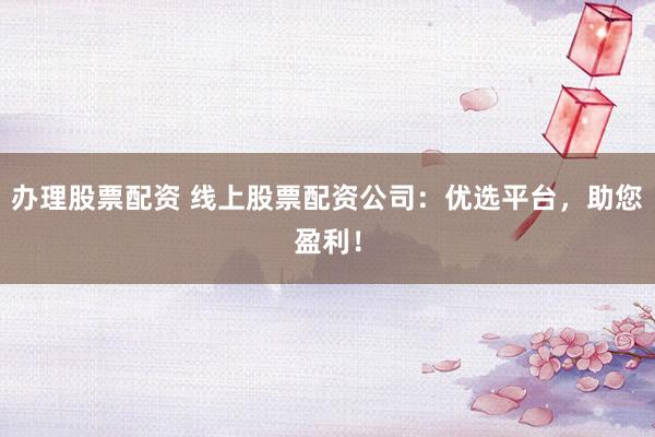 办理股票配资 线上股票配资公司：优选平台，助您盈利！