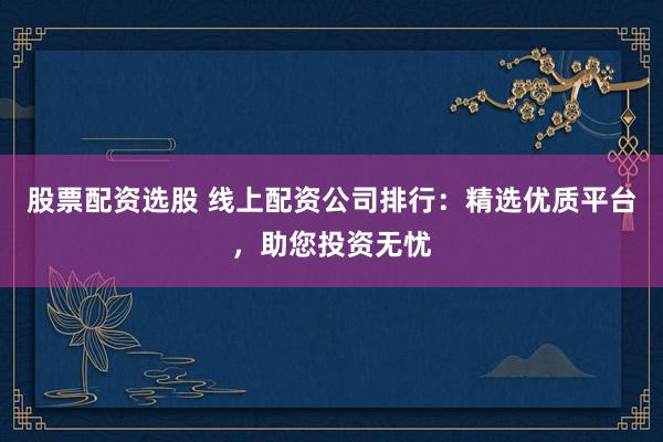 股票配资选股 线上配资公司排行：精选优质平台，助您投资无忧