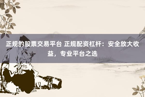 正规的股票交易平台 正规配资杠杆：安全放大收益，专业平台之选