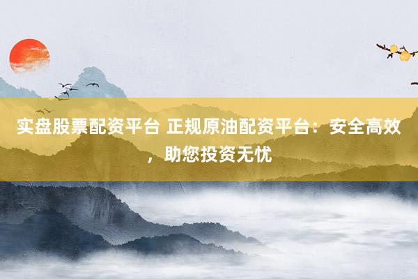 实盘股票配资平台 正规原油配资平台：安全高效，助您投资无忧