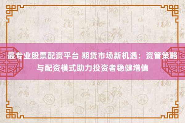 最专业股票配资平台 期货市场新机遇：资管策略与配资模式助力投资者稳健增值
