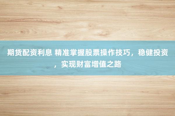 期货配资利息 精准掌握股票操作技巧，稳健投资，实现财富增值之路